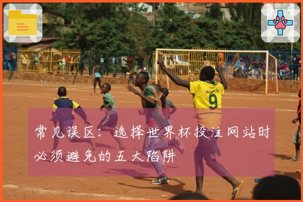 常见误区：选择世界杯投注网站时必须避免的五大陷阱