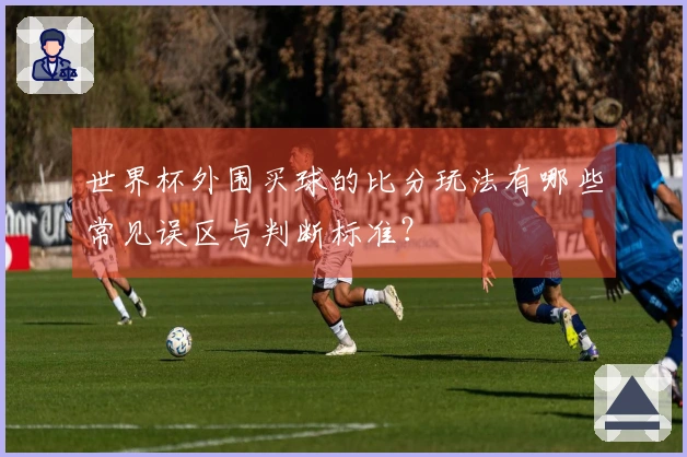 世界杯外围买球的比分玩法有哪些常见误区与判断标准？